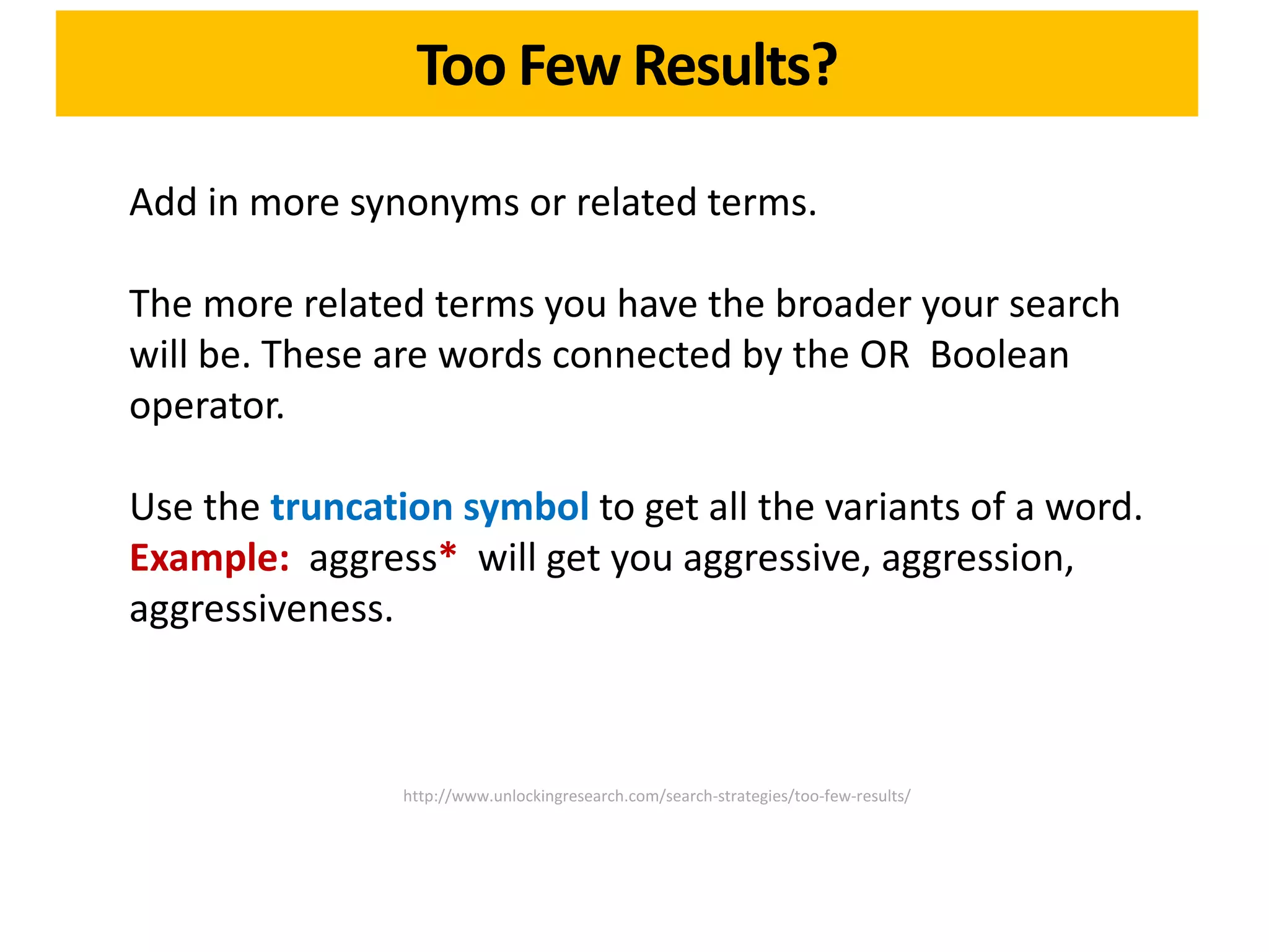 Too Few Results?

Add in more synonyms or related terms.

The more related terms you have the broader your search
will be. These are words connected by the OR Boolean
operator.

Use the truncation symbol to get all the variants of a word.
Example: aggress* will get you aggressive, aggression,
aggressiveness.



                http://www.unlockingresearch.com/search-strategies/too-few-results/
 