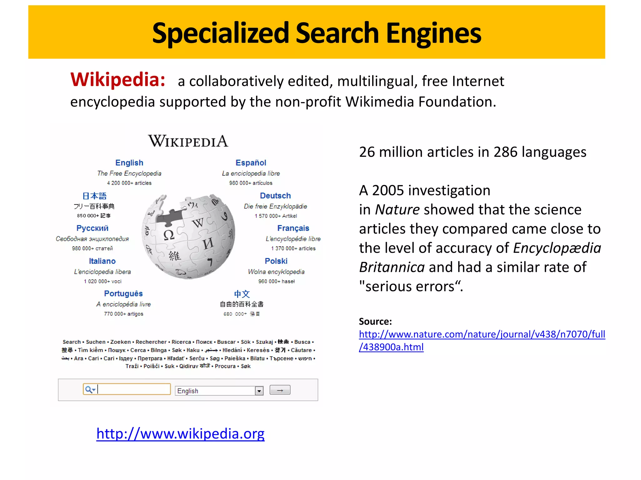 Specialized Search Engines
Wikipedia:     a collaboratively edited, multilingual, free Internet
encyclopedia supported by the non-profit Wikimedia Foundation.


                                             26 million articles in 286 languages

                                             A 2005 investigation
                                             in Nature showed that the science
                                             articles they compared came close to
                                             the level of accuracy of Encyclopædia
                                             Britannica and had a similar rate of
                                             "serious errors“.

                                             Source:
                                             http://www.nature.com/nature/journal/v438/n7070/full
                                             /438900a.html




    http://www.wikipedia.org
 