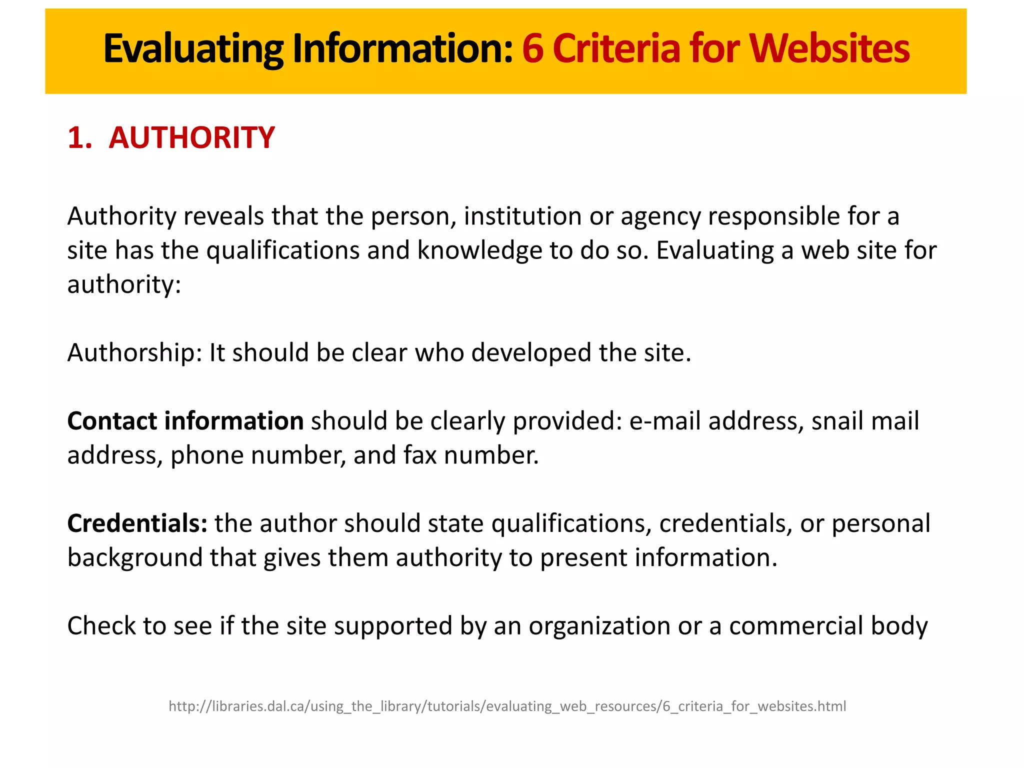 Evaluating Information: 6 Criteria for Websites
1. AUTHORITY

Authority reveals that the person, institution or agency responsible for a
site has the qualifications and knowledge to do so. Evaluating a web site for
authority:

Authorship: It should be clear who developed the site.

Contact information should be clearly provided: e-mail address, snail mail
address, phone number, and fax number.

Credentials: the author should state qualifications, credentials, or personal
background that gives them authority to present information.

Check to see if the site supported by an organization or a commercial body

         http://libraries.dal.ca/using_the_library/tutorials/evaluating_web_resources/6_criteria_for_websites.html
 