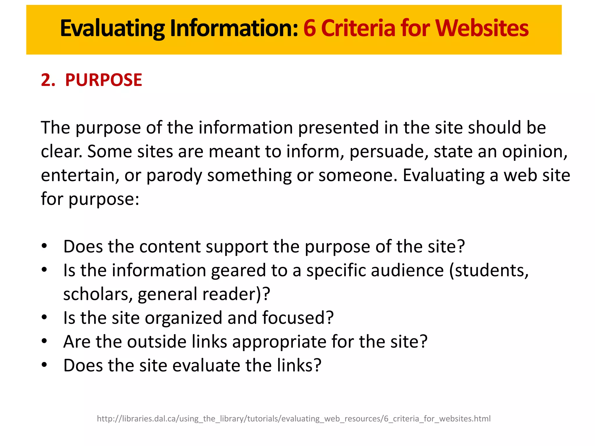 Evaluating Information: 6 Criteria for Websites
2. PURPOSE

The purpose of the information presented in the site should be
clear. Some sites are meant to inform, persuade, state an opinion,
entertain, or parody something or someone. Evaluating a web site
for purpose:

• Does the content support the purpose of the site?
• Is the information geared to a specific audience (students,
  scholars, general reader)?
• Is the site organized and focused?
• Are the outside links appropriate for the site?
• Does the site evaluate the links?

       http://libraries.dal.ca/using_the_library/tutorials/evaluating_web_resources/6_criteria_for_websites.html
 