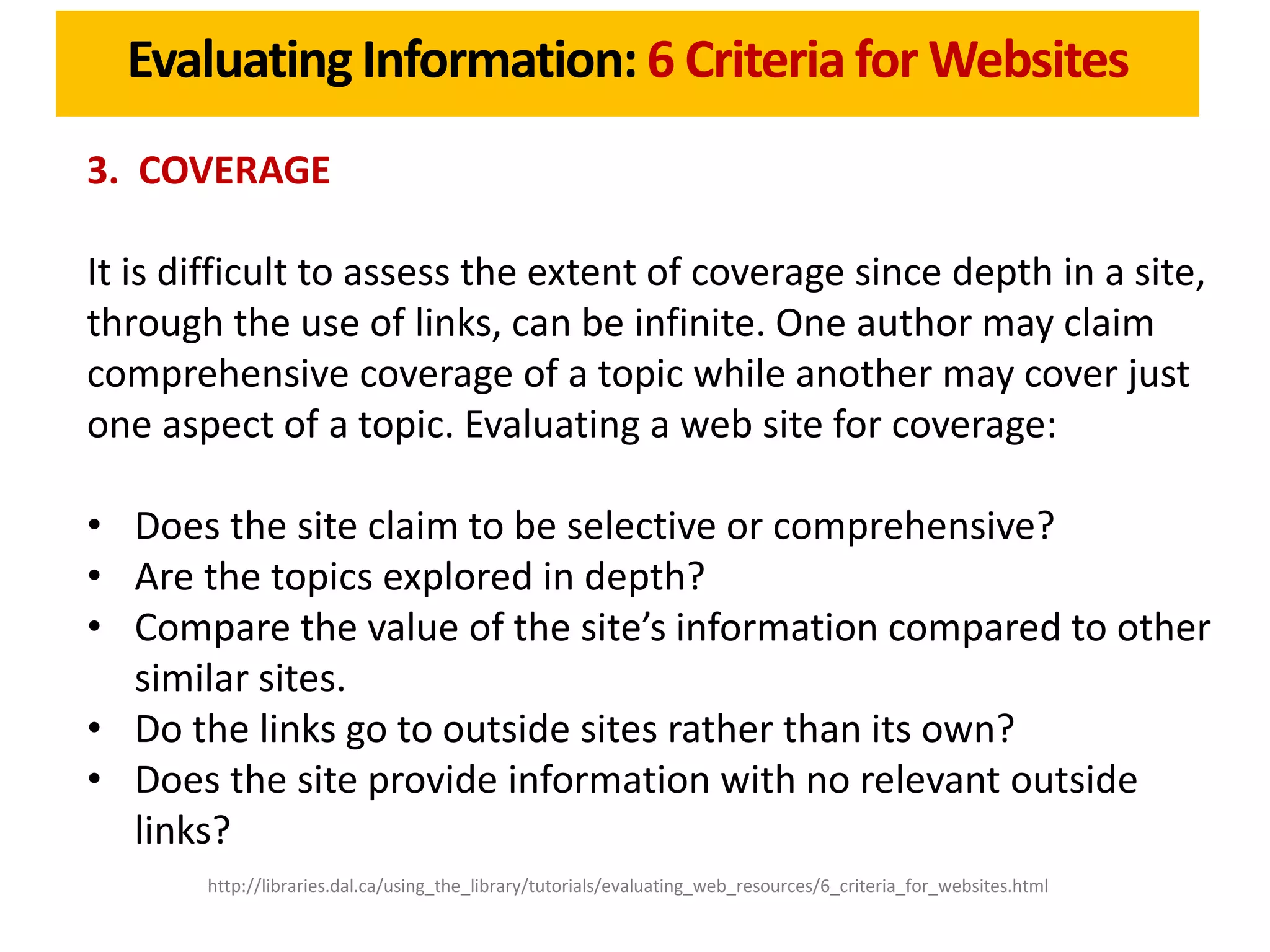 Evaluating Information: 6 Criteria for Websites
3. COVERAGE

It is difficult to assess the extent of coverage since depth in a site,
through the use of links, can be infinite. One author may claim
comprehensive coverage of a topic while another may cover just
one aspect of a topic. Evaluating a web site for coverage:

• Does the site claim to be selective or comprehensive?
• Are the topics explored in depth?
• Compare the value of the site’s information compared to other
  similar sites.
• Do the links go to outside sites rather than its own?
• Does the site provide information with no relevant outside
  links?
       http://libraries.dal.ca/using_the_library/tutorials/evaluating_web_resources/6_criteria_for_websites.html
 