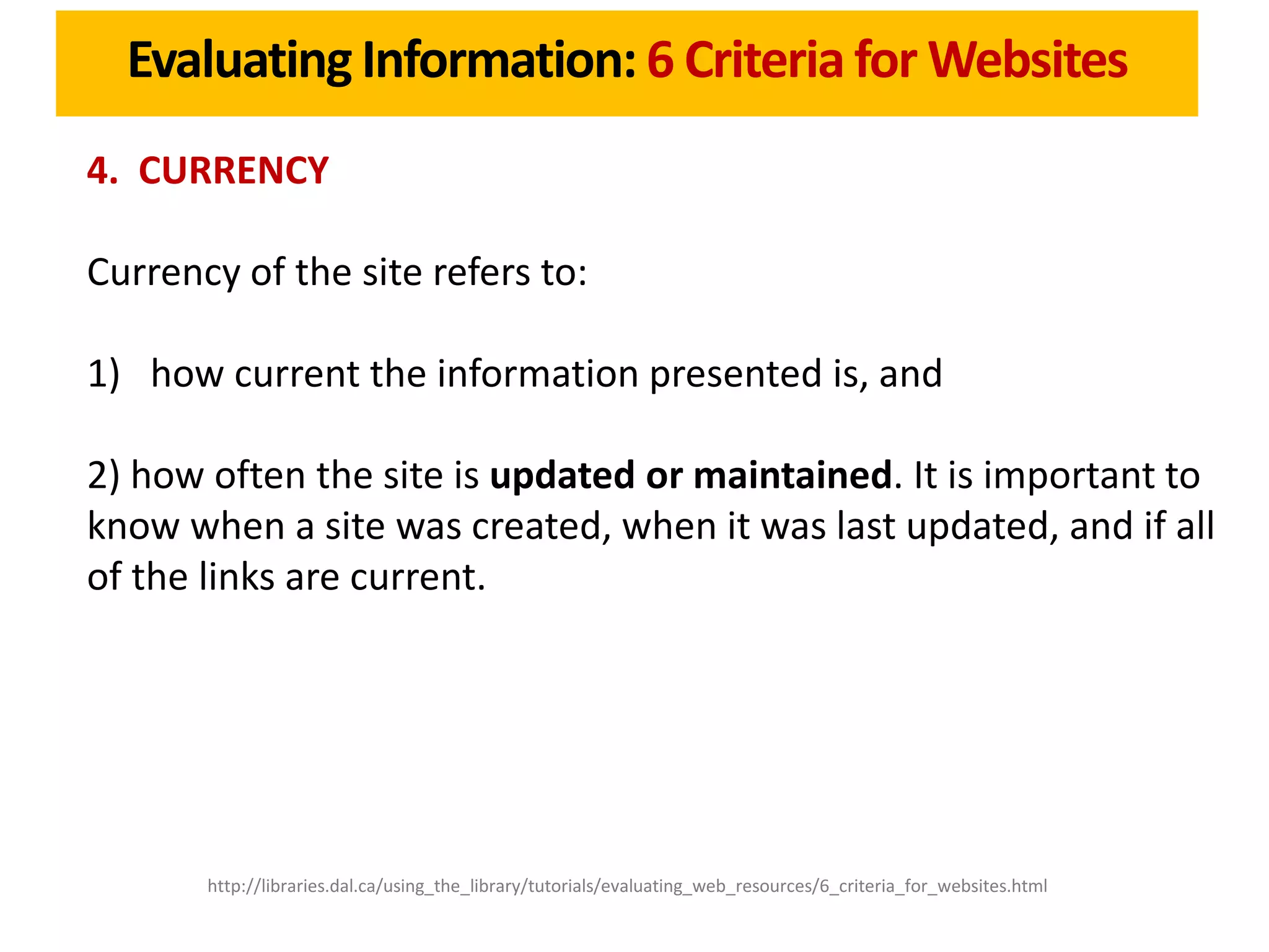 Evaluating Information: 6 Criteria for Websites
4. CURRENCY

Currency of the site refers to:

1) how current the information presented is, and

2) how often the site is updated or maintained. It is important to
know when a site was created, when it was last updated, and if all
of the links are current.




       http://libraries.dal.ca/using_the_library/tutorials/evaluating_web_resources/6_criteria_for_websites.html
 