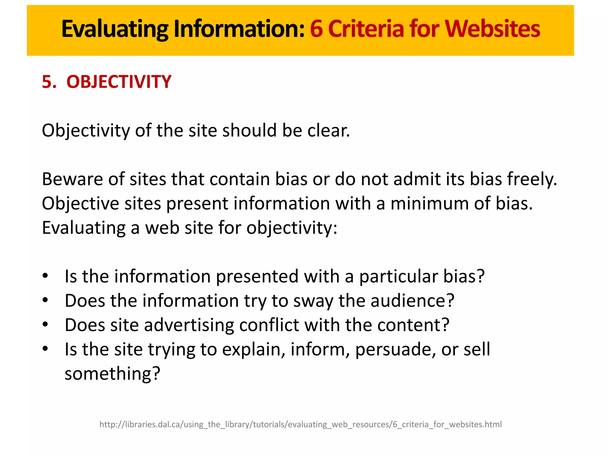 Evaluating Information: 6 Criteria for Websites
5. OBJECTIVITY

Objectivity of the site should be clear.

Beware of sites that contain bias or do not admit its bias freely.
Objective sites present information with a minimum of bias.
Evaluating a web site for objectivity:

•   Is the information presented with a particular bias?
•   Does the information try to sway the audience?
•   Does site advertising conflict with the content?
•   Is the site trying to explain, inform, persuade, or sell
    something?

        http://libraries.dal.ca/using_the_library/tutorials/evaluating_web_resources/6_criteria_for_websites.html
 