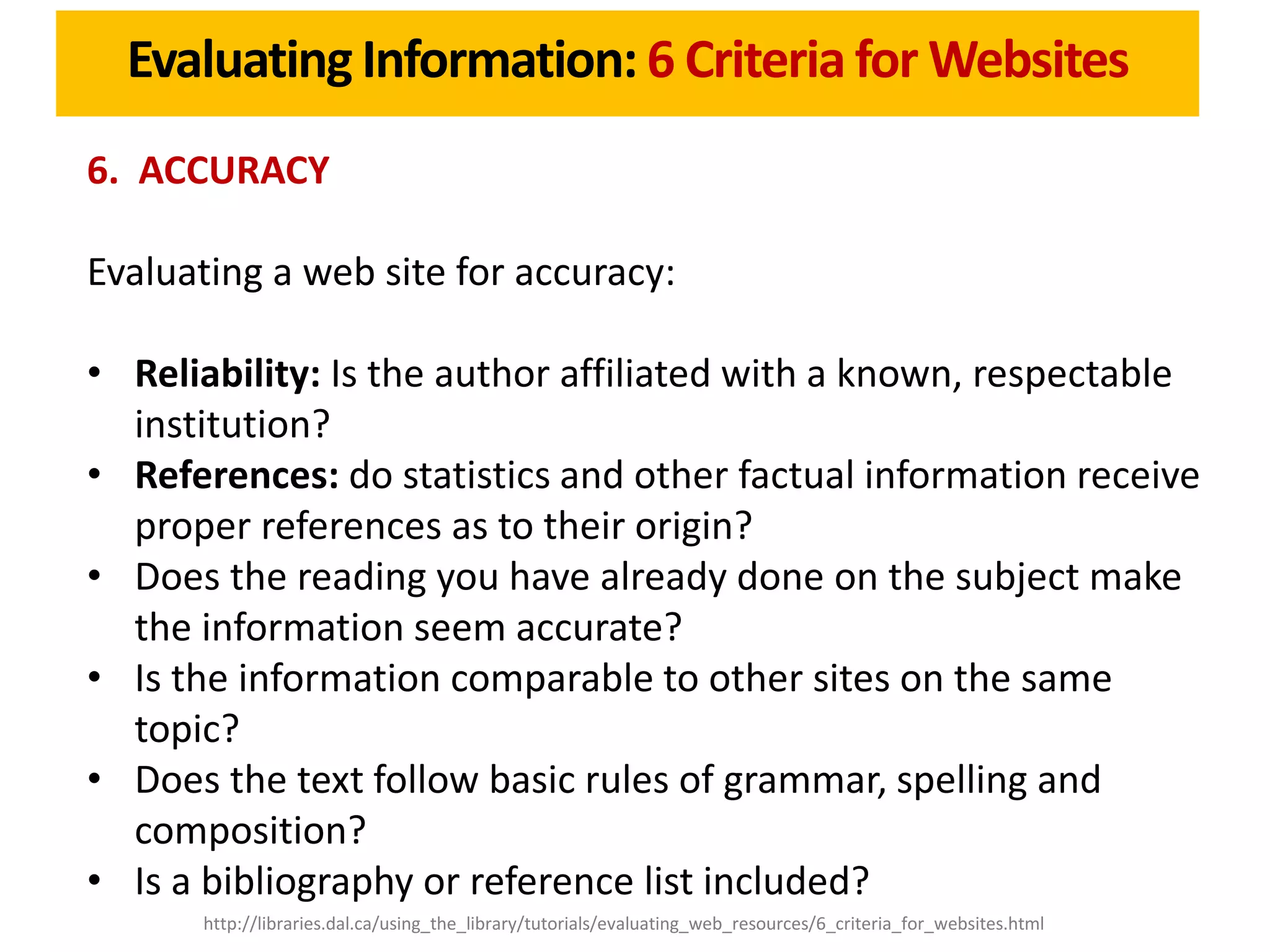 Evaluating Information: 6 Criteria for Websites
6. ACCURACY

Evaluating a web site for accuracy:

• Reliability: Is the author affiliated with a known, respectable
  institution?
• References: do statistics and other factual information receive
  proper references as to their origin?
• Does the reading you have already done on the subject make
  the information seem accurate?
• Is the information comparable to other sites on the same
  topic?
• Does the text follow basic rules of grammar, spelling and
  composition?
• Is a bibliography or reference list included?
      http://libraries.dal.ca/using_the_library/tutorials/evaluating_web_resources/6_criteria_for_websites.html
 