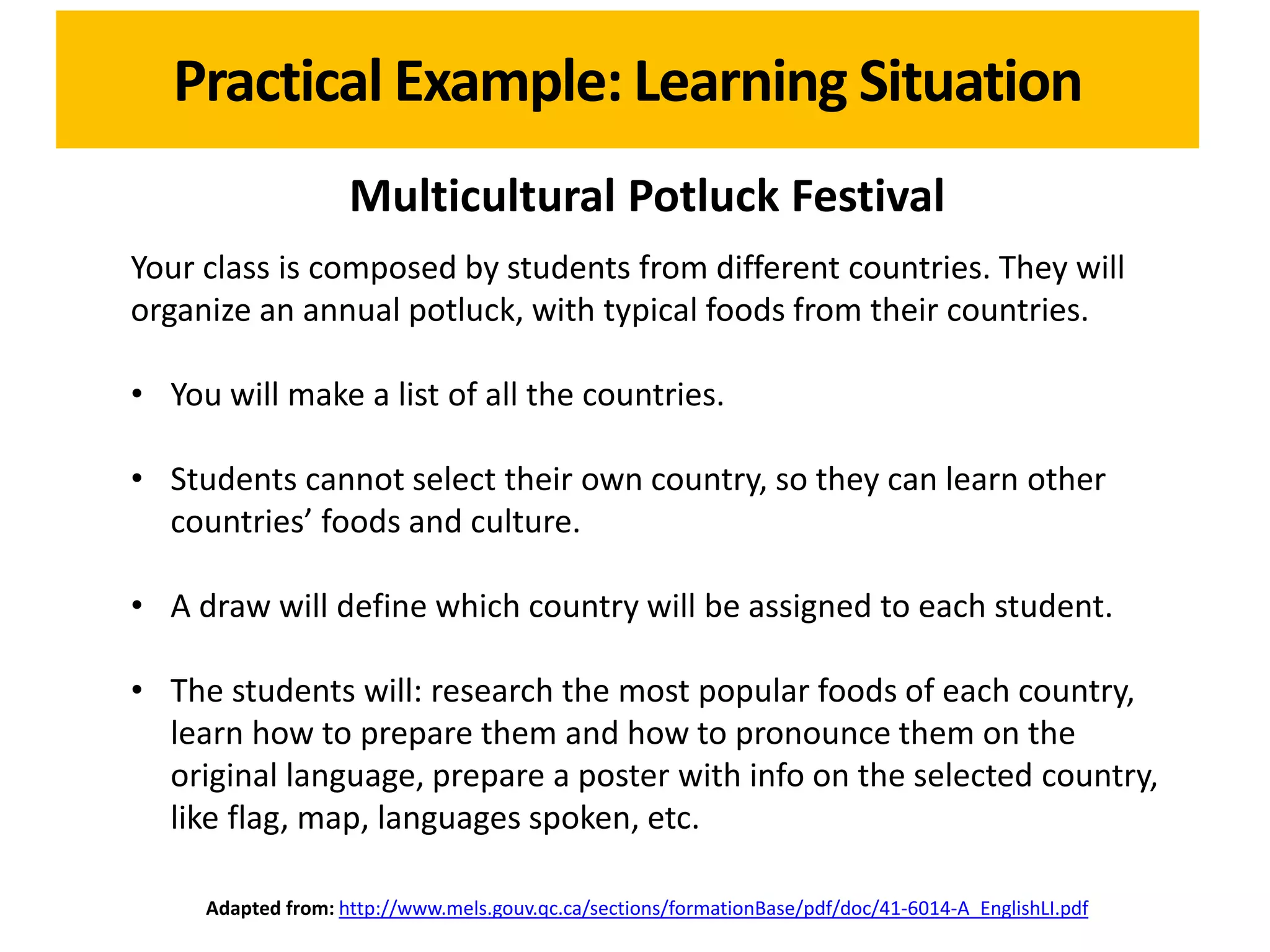 Practical Example: Learning Situation
                    Multicultural Potluck Festival
Your class is composed by students from different countries. They will
organize an annual potluck, with typical foods from their countries.

• You will make a list of all the countries.

• Students cannot select their own country, so they can learn other
  countries’ foods and culture.

• A draw will define which country will be assigned to each student.

• The students will: research the most popular foods of each country,
  learn how to prepare them and how to pronounce them on the
  original language, prepare a poster with info on the selected country,
  like flag, map, languages spoken, etc.

     Adapted from: http://www.mels.gouv.qc.ca/sections/formationBase/pdf/doc/41-6014-A_EnglishLI.pdf
 