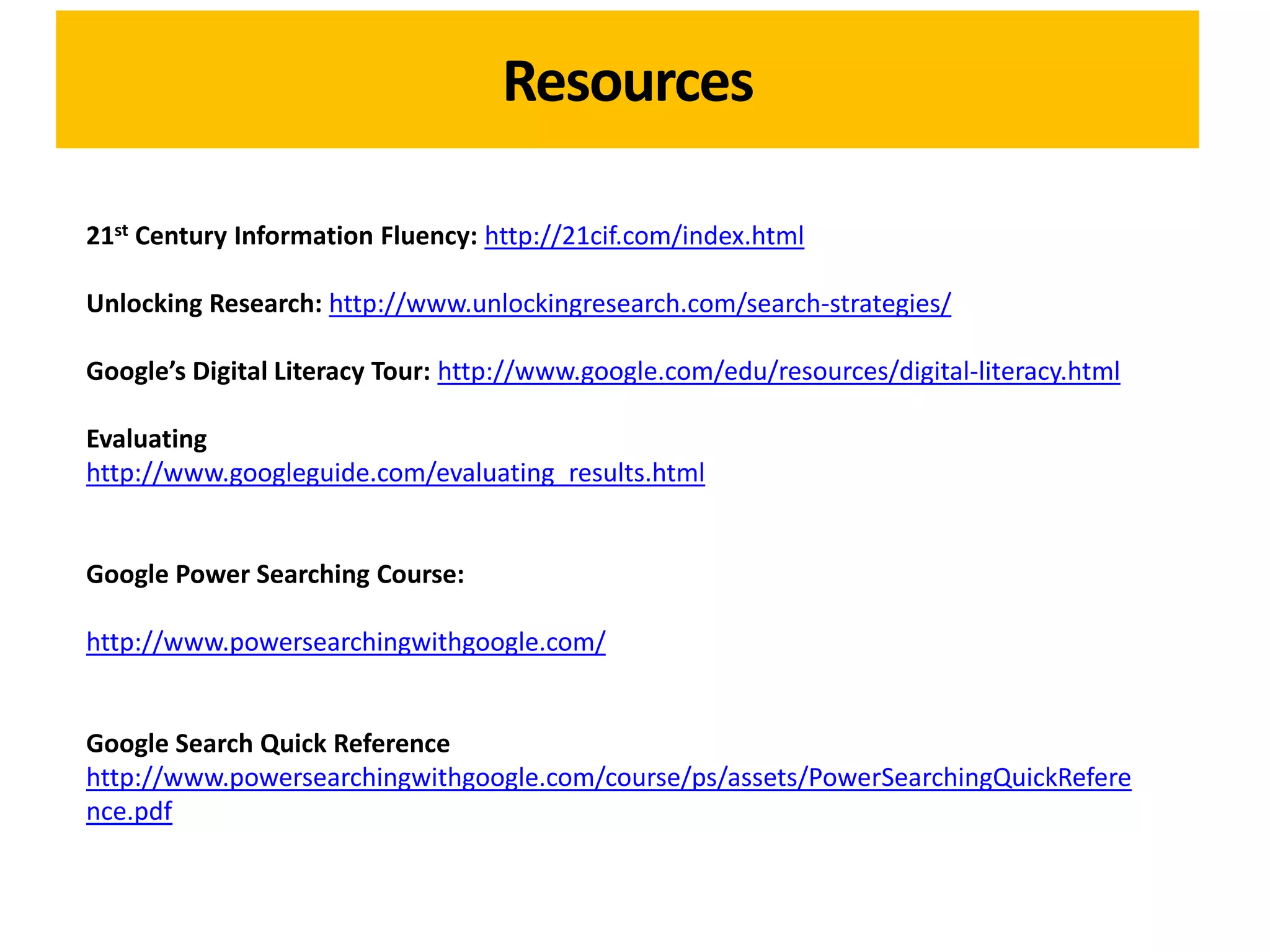 Resources

21st Century Information Fluency: http://21cif.com/index.html

Unlocking Research: http://www.unlockingresearch.com/search-strategies/

Google’s Digital Literacy Tour: http://www.google.com/edu/resources/digital-literacy.html

Evaluating
http://www.googleguide.com/evaluating_results.html


Google Power Searching Course:

http://www.powersearchingwithgoogle.com/


Google Search Quick Reference
http://www.powersearchingwithgoogle.com/course/ps/assets/PowerSearchingQuickRefere
nce.pdf
 