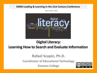 EMSB Leading & Learning in the 21st Century Conference
                            April 12th, 2013




                Digital Literacy:
Learning How to Search and Evaluate Information

                 Rafael Scapin, Ph.D.
         Coordinator of Educational Technology
                   Dawson College
 