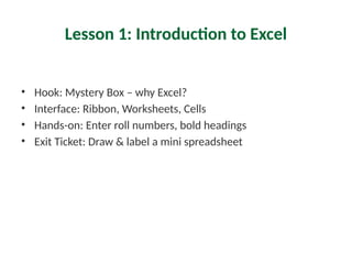 Lesson 1: Introduction to Excel
• Hook: Mystery Box – why Excel?
• Interface: Ribbon, Worksheets, Cells
• Hands-on: Enter roll numbers, bold headings
• Exit Ticket: Draw & label a mini spreadsheet
 