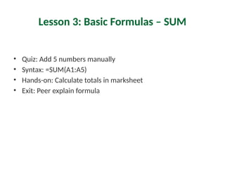 Lesson 3: Basic Formulas – SUM
• Quiz: Add 5 numbers manually
• Syntax: =SUM(A1:A5)
• Hands-on: Calculate totals in marksheet
• Exit: Peer explain formula
 
