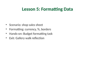 Lesson 5: Formatting Data
• Scenario: shop sales sheet
• Formatting: currency, %, borders
• Hands-on: Budget formatting task
• Exit: Gallery walk reflection
 