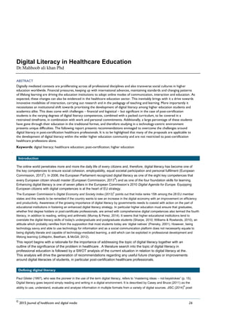 Vol 4 | Issue 1 (2016) | pp. 26-35
Digital Literacy in Healthcare Education
Dr.Mahboob ali khan Phd
ABSTRACT
Digitally mediated contexts are proliferating across all professional disciplines and also transverse social cultures in higher
education worldwide. Financial pressures, keeping up with international advances, maintaining standards and changing patterns
of lifelong learning are driving the education institutions to adopt online modes of communication, interaction and education. As
expected, these changes can also be evidenced in the healthcare education sector. This inevitably brings with it a drive towards
innovative modalities of interaction, carrying out research and in the pedagogy of teaching and learning. More importantly it
necessitates an institutional shift towards prioritising the development of digital literacy among higher education students and
academics alike. This does come with challenges – financial and logistical – but significant in the case of post-certification
students is the varying degrees of digital literacy competences, combined with a packed curriculum, to be covered in a
restrained timeframe, in combination with work and personal commitments. Additionally, a large percentage of these students
have gone through their education in the traditional format, and therefore studying in a technology-centric environment
presents unique difficulties. The following report presents recommendations envisaged to overcome the challenges around
digital literacy in post-certification healthcare professionals. It is to be highlighted that many of the proposals are applicable to
the development of digital literacy within the wider higher education community and are not restricted to post-certification
healthcare professions alone.
Keywords: digital literacy; healthcare education; post-certification; higher education
Introduction
The online world penetrates more and more the daily life of every citizens and, therefore, digital literacy has become one of
the key competences to ensure social cohesion, employability, equal societal participation and personal fulfilment (European
Commission, 2013
c
). In 2006, the European Parliament recognized digital literacy as one of the eight key competences that
every European citizen should master (European Commission, 2013
a
) and as one of the four foundation skills for learning.
Enhancing digital literacy is one of seven pillars in the European Commission‟s 2010 Digital Agenda for Europe. Equipping
European citizens with digital competences is at the heart of EU strategy.
The European Commission‟s Digital Economy and Society Index (2013)
c
points out that India ranks 15th among the 28 EU member
states and this needs to be remedied if the country wants to see an increase in the digital economy with an improvement on efficiency
and productivity. Awareness of the growing importance of digital literacy by governments needs to coexist with action on the part of
educational institutions in fostering an enhanced digital literacy strategy. In particular higher education must ensure that graduates,
whether first degree holders or post-certificate professionals, are armed with comprehensive digital competences also termed the fourth
literacy, in addition to reading, writing and arithmetic (Murray & Perez, 2014). It seems that higher educational institutions tend to
overstate the digital literacy skills of today's undergraduate and postgraduate students (Sharpe, 2010; Williams & Rowlands, 2010), an
attitude which probably ramifies from the supposition that most students today are „digital natives‟ (Prensky, 2001). However, being
technology savvy and able to use technology for information and as a social communication platform does not necessarily equate to
being digitally literate and capable of technology-mediated learning, a skill which can be exploited in professional development and
lifelong learning (Littlejohn, Beetham, & McGill, 2012).
This report begins with a rationale for the importance of addressing the topic of digital literacy together with an
outline of the significance of the problem in healthcare . A literature search into the topic of digital literacy in
professional education is followed by a SWOT analysis of the current situation in relation to digital literacy at the.
This analysis will drive the generation of recommendations regarding any useful future changes or improvements
around digital literacies of students, in particular post-certification healthcare professionals.
Defining digital literacy
Paul Gilster (1997), who was the pioneer in the use of the term digital literacy, refers to “mastering ideas – not keystrokes” (p. 15).
Digital literacy goes beyond simply reading and writing in a digital environment. It is described by Casey and Bruce (2011) as the
ability to use, understand, evaluate and analyse information in multiple formats from a variety of digital sources. JISC (2014)
b
posit
©
2015 Journal of healthcare and digital media 26
 