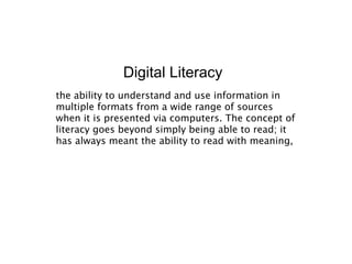 Digital Literacy
the ability to understand and use information in
multiple formats from a wide range of sources
when it is presented via computers. The concept of
literacy goes beyond simply being able to read; it
has always meant the ability to read with meaning,
 