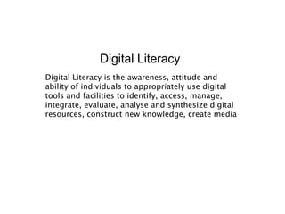 Digital Literacy
Digital Literacy is the awareness, attitude and
ability of individuals to appropriately use digital
tools and facilities to identify, access, manage,
integrate, evaluate, analyse and synthesize digital
resources, construct new knowledge, create media
 