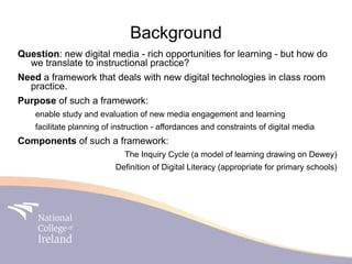 Background
Question: new digital media - rich opportunities for learning - but how do
  we translate to instructional practice?
Need a framework that deals with new digital technologies in class room
  practice.
Purpose of such a framework:
    enable study and evaluation of new media engagement and learning
    facilitate planning of instruction - affordances and constraints of digital media
Components of such a framework:
                             The Inquiry Cycle (a model of learning drawing on Dewey)
                           Definition of Digital Literacy (appropriate for primary schools)
 