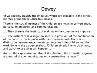Dewey
“If we roughly classify the impulses which are available in the school,
we may group them under four heads.
There is the social instinct of the children as shown in conversation,
personal intercourse, and communication.
…. Then there is the instinct of making -- the constructive impulse
. ….the instinct of investigation seems to grow out of the combination
of the constructive impulse with the conversational. There is no
distinction between experimental science for little children and the
work done in the carpenter shop. Children simply like to do things,
and watch to see what will happen….
And so the expressive impulse of the children, the art instinct, grows
also out of the communicating and constructive instincts.”

        John Dewey. "The School and the Life of the Child," Chapter 2 in /The School and Society/. Chicago: University of Chicago Press. (1907)
 