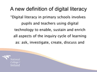 A new definition of digital literacy
“Digital literacy in primary schools involves
      pupils and teachers using digital
  technology to enable, sustain and enrich
 all aspects of the inquiry cycle of learning
  as: ask, investigate, create, discuss and
 