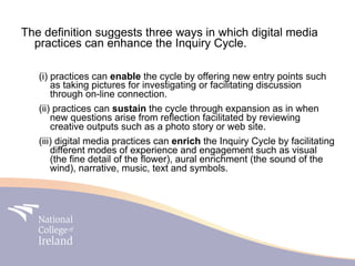 The definition suggests three ways in which digital media
  practices can enhance the Inquiry Cycle.

   (i) practices can enable the cycle by offering new entry points such
       as taking pictures for investigating or facilitating discussion
       through on-line connection.
   (ii) practices can sustain the cycle through expansion as in when
       new questions arise from reflection facilitated by reviewing
       creative outputs such as a photo story or web site.
   (iii) digital media practices can enrich the Inquiry Cycle by facilitating
       different modes of experience and engagement such as visual
       (the fine detail of the flower), aural enrichment (the sound of the
       wind), narrative, music, text and symbols.
 