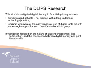 The DLIPS Research
This study investigated digital literacy in four Irish primary schools:
• disadvantaged schools – not schools with a long tradition of
  technology practice;
• teachers who were at the early stages of use of digital tools but with
  just enough support for such practices to be within grasp.


Investigation focused on the nature of student engagement and
   participation, and the connection between digital literacy and print
   literacy skills.
 