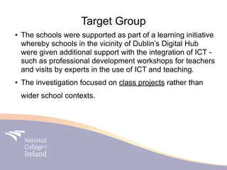 Target Group
• The schools were supported as part of a learning initiative
  whereby schools in the vicinity of Dublin’s Digital Hub
  were given additional support with the integration of ICT -
  such as professional development workshops for teachers
  and visits by experts in the use of ICT and teaching.
• The investigation focused on class projects rather than
 wider school contexts.
 