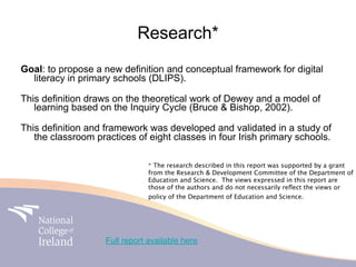 Research*
Goal: to propose a new definition and conceptual framework for digital
  literacy in primary schools (DLIPS).

This definition draws on the theoretical work of Dewey and a model of
   learning based on the Inquiry Cycle (Bruce & Bishop, 2002).

This definition and framework was developed and validated in a study of
   the classroom practices of eight classes in four Irish primary schools.

                                * The research described in this report was supported by a grant
                                from the Research & Development Committee of the Department of
                                Education and Science. The views expressed in this report are
                                those of the authors and do not necessarily reﬂect the views or
                                policy of the Department of Education and Science.




                    Full report available here
 