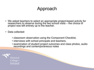 Approach

• We asked teachers to select an appropriate project-based activity for
  researchers to observe during the two school visits – the choice of
  project was left entirely up to the teacher.

• Data collected:

     • classroom observation using the Component Checklist,
     • interviews with school principals and teachers,
     • examination of student project outcomes and class photos, audio
       recordings and contemporaneous notes
 