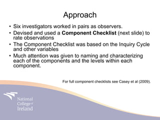 Approach
• Six investigators worked in pairs as observers.
• Devised and used a Component Checklist (next slide) to
  rate observations
• The Component Checklist was based on the Inquiry Cycle
  and other variables
• Much attention was given to naming and characterizing
  each of the components and the levels within each
  component.

                     For full component checklists see Casey et al (2009).
 