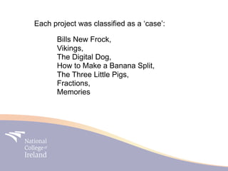 Each project was classified as a ‘case’:

      Bills New Frock,
      Vikings,
      The Digital Dog,
      How to Make a Banana Split,
      The Three Little Pigs,
      Fractions,
      Memories
 