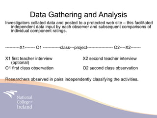 Data Gathering and Analysis
Investigators collated data and posted to a protected web site – this facilitated
   independent data input by each observer and subsequent comparisons of
   individual component ratings.


----------X1------- O1 ------------class---project------------------ O2----X2-------

X1 first teacher interview                      X2 second teacher interview
   (optional)
O1 first class observation                      O2 second class observation

Researchers observed in pairs independently classifying the activities.
 