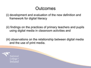 Outcomes
(i) development and evaluation of the new definition and
    framework for digital literacy

(ii) findings on the practices of primary teachers and pupils
    using digital media in classroom activities and

(iii) observations on the relationship between digital media
    and the use of print media.
 