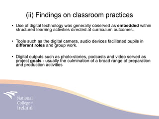 (ii) Findings on classroom practices
• Use of digital technology was generally observed as embedded within
  structured learning activities directed at curriculum outcomes.

• Tools such as the digital camera, audio devices facilitated pupils in
  different roles and group work.

• Digital outputs such as photo-stories, podcasts and video served as
  project goals - usually the culmination of a broad range of preparation
  and production activities
 