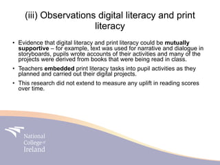 (iii) Observations digital literacy and print
                      literacy
• Evidence that digital literacy and print literacy could be mutually
  supportive – for example, text was used for narrative and dialogue in
  storyboards, pupils wrote accounts of their activities and many of the
  projects were derived from books that were being read in class.
• Teachers embedded print literacy tasks into pupil activities as they
  planned and carried out their digital projects.
• This research did not extend to measure any uplift in reading scores
  over time.
 