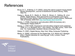 References
      Bruce, B. C., & Bishop, A. P. (2002). Using the web to support inquiry-based
          literacy development. Journal of Adolescent & Adult Literacy, 45(8),
          706-714.
      Casey, L., Bruce, B. C., Martin, A., Shiel, G., Brown, C., Hallissy, M., et al.
          (2009). Digital literacy: New approaches to participation and inquiry
          learning to foster literacy skills among primary school children. Retrieved
          19th of October 2009 from http://hdl.handle.net/2142/9765.
      Dewey, J. (1938). Experience and education (60th Anniversary ed.).
          Indianapolis: Kappa Delta Pi.
      Dewey, J. (1991/1938). Experience and education (original work published
          1938). In J. A. Boydston (Ed.), John dewey: The latter works, 1938-1939
          (Vol. 13). Carbondale: Southern Illinois University Press
      Gilster, P. (1997). Digital literacy. New York: Wiley Computer Publishing.
      Martin, A. (2006). Literacies for the Digital Age. In A. Martin & D. Madigan
          (Eds.), Digital Literacies for Learning (pp. 3-25). London: Facet
          Publications.
 