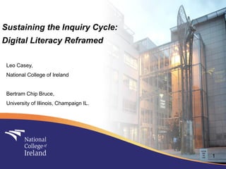 Sustaining the Inquiry Cycle:
Digital Literacy Reframed

 Leo Casey,
 National College of Ireland


 Bertram Chip Bruce,
 University of Illinois, Champaign IL.




                                         1
 