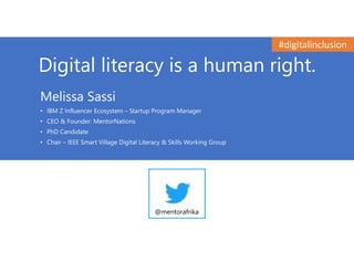 Digital literacy is a human right.
Melissa Sassi
• IBM Z Influencer Ecosystem – Startup Program Manager
• CEO & Founder: MentorNations
• PhD Candidate
• Chair – IEEE Smart Village Digital Literacy & Skills Working Group
@mentorafrika
#digitalinclusion
 
