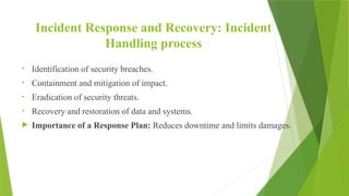Incident Response and Recovery: Incident
Handling process
• Identification of security breaches.
• Containment and mitigation of impact.
• Eradication of security threats.
• Recovery and restoration of data and systems.
 Importance of a Response Plan: Reduces downtime and limits damages.
 