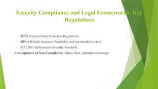 Security Compliance and Legal Frameworks: Key
Regulations
• GDPR (General Data Protection Regulation).
• HIPAA (Health Insurance Portability and Accountability Act).
• ISO 27001 (Information Security Standard).
• Consequences of Non-Compliance: Heavy fines, reputational damage.
 