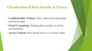 Classification of Data Security & Privacy
• Confidentiality of Data: Only authorized individuals
can access data.
• Cloud Computing: Storing data securely in online
environments.
• Access Control: Role-based access to sensitive data.
 
