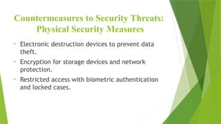 Countermeasures to Security Threats:
Physical Security Measures
• Electronic destruction devices to prevent data
theft.
• Encryption for storage devices and network
protection.
• Restricted access with biometric authentication
and locked cases.
 