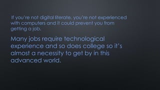 If you’re not digital literate, you’re not experienced
with computers and it could prevent you from
getting a job.
Many jobs require technological
experience and so does college so it’s
almost a necessity to get by in this
advanced world.
 