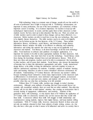 Alison Webb
EDCI 270
January 29, 2015
Digital Literacy for Teachers
With technology being in a constant state of change, people all over the world in
all sorts of professions have to fight to keep up with it. Technology advancements are
important in many professions, but one of the most prominent, yet overlooked, of these
important careers is teaching. It is of utmost importance for teachers to keep up with
technological improvements in society and then apply them to their classroom so their
students receive the best, most up to date education that they can. There are certain sets
of skills teachers need in order to adapt to these changes and use them effectively in a
classroom. Before teachers are able to teach how to use this new technology, they need
to be digitally literate themselves. The skills teachers need to in order to be digitally
literate can be broken up into the four literacies of the 21st Century. These include
information literacy, tool literacy, social literacy, and instructional design literacy.
Information literacy includes the ability to be efficient in collecting and evaluating
information and sorting this material into what may or may not be applicable to a
classroom and students. Tool literacy is all about knowledge of all the tools technology
offers. From hardware to software and a plethora of computer applications, it is
important for teachers to be able to select appropriate mediums for their classroom. And,
even more importantly, they must know how to use this technology. Social literacy stems
from sharing the knowledge obtained from tool and information literacy. With all of
these new ideas and programs, teachers need to be able to communicate this knowledge
to other teachers, and of course their students. Social literacy also stresses the importance
of knowing how to share this information appropriately and safely. Lastly, instructional
design literacy is the ability to bring the information and tools together to create an
effective instructional experience for students. It includes analysis of students’ learning
styles and learning objectives in order to create a beneficial classroom environment for
all students. Understanding 21st Century literacies will increase any teacher’s validity
because technology-based instruction creates many improvements in the classroom such
as differentiation in environment, more motivated and engaged students, an increased
depth of experience for each and every student, and students will get a vision of what is
possible when they use what they are learning to its full potential.
Without these 21st Century skills, teachers may struggle in today’s learning
environment. Although some methods of teaching that have been around forever are
certainly still exceptional methods, there are some that are rather outdated. Day-after-day
lectures will do very little to hold students’ attention, thus creating an environment that is
severely lacking in engagement, collaboration, and creativity. Students of this
generation thrive with technology, so why deprive them of it? Without the application of
21st Century skills in a classroom, teachers may see less success than they would with
these skills. A classroom without these skills will struggle to build relationships and
communication among students, improve their digital literacy, and keep students willing
to participate. With 21st Century skills, however, classrooms flourish in these areas and
not only are students educated in their basic subjects of math, writing, science, etc., but
they also have a firm grip on what it means to be influential and active in a society that is
 