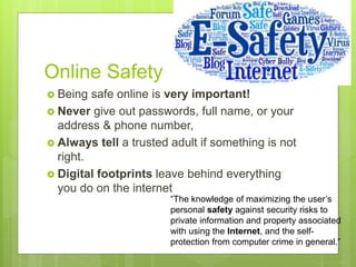 Online Safety
 Being safe online is very important!
 Never give out passwords, full name, or your
address & phone number,
 Always tell a trusted adult if something is not
right.
 Digital footprints leave behind everything
you do on the internet
“The knowledge of maximizing the user’s
personal safety against security risks to
private information and property associated
with using the Internet, and the self-
protection from computer crime in general.”
 