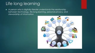 Life long learning
 A person who is digitally literate understands the relationship
between technology, life-long learning, personal privacy, and
stewardship of information
 