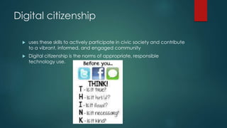 Digital citizenship
 uses these skills to actively participate in civic society and contribute
to a vibrant, informed, and engaged community
 Digital citizenship is the norms of appropriate, responsible
technology use.
 