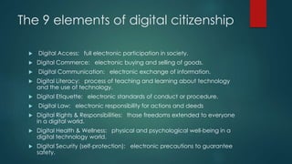 The 9 elements of digital citizenship
 Digital Access: full electronic participation in society.
 Digital Commerce: electronic buying and selling of goods.
 Digital Communication: electronic exchange of information.
 Digital Literacy: process of teaching and learning about technology
and the use of technology.
 Digital Etiquette: electronic standards of conduct or procedure.
 Digital Law: electronic responsibility for actions and deeds
 Digital Rights & Responsibilities: those freedoms extended to everyone
in a digital world.
 Digital Health & Wellness: physical and psychological well-being in a
digital technology world.
 Digital Security (self-protection): electronic precautions to guarantee
safety.
 