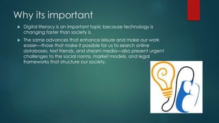 Why its important
 Digital literacy is an important topic because technology is
changing faster than society is.
 The same advances that enhance leisure and make our work
easier—those that make it possible for us to search online
databases, text friends, and stream media—also present urgent
challenges to the social norms, market models, and legal
frameworks that structure our society.
 