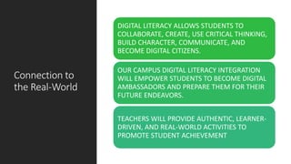 Connection to
the Real-World
DIGITAL LITERACY ALLOWS STUDENTS TO
COLLABORATE, CREATE, USE CRITICAL THINKING,
BUILD CHARACTER, COMMUNICATE, AND
BECOME DIGITAL CITIZENS.
OUR CAMPUS DIGITAL LITERACY INTEGRATION
WILL EMPOWER STUDENTS TO BECOME DIGITAL
AMBASSADORS AND PREPARE THEM FOR THEIR
FUTURE ENDEAVORS.
TEACHERS WILL PROVIDE AUTHENTIC, LEARNER-
DRIVEN, AND REAL-WORLD ACTIVITIES TO
PROMOTE STUDENT ACHIEVEMENT
 