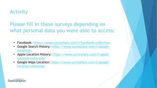 Activity
Please fill in these surveys depending on
what personal data you were able to access:
• Facebook: https://www.surveyface.com/l/facebook-collection
• Google Search History: https://www.surveyface.com/l/google-
collection
• Apple Location History: https://www.surveyface.com/l/apple-
location-collection
• Google Maps Location: https://www.surveyface.com/l/google-
location-collection
 