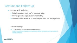 Lecture and Follow Up
 Lecture will include:
 Data Analysis on what you’ve provided today
 How to generate a positive online identity
 Information on resources to improve your skills and employability
Further Reading:
 The internet Society Digital Literacy Tutorials:
https://www.internetsociety.org/tutorials/digital-footprint-matters/module-1-
digital-footprint/
 