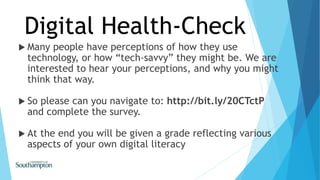  Many people have perceptions of how they use
technology, or how “tech-savvy” they might be. We are
interested to hear your perceptions, and why you might
think that way.
 So please can you navigate to: http://bit.ly/20CTctP
and complete the survey.
 At the end you will be given a grade reflecting various
aspects of your own digital literacy
Digital Health-Check
 
