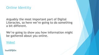 Online Identity
Arguably the most important part of Digital
Literacies, so here we’re going to do something
a bit different.
We’re going to show you how information might
be gathered about you online.
Video!
 